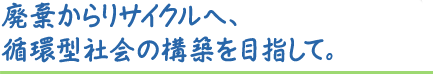 廃棄からリサイクルへ、循環型社会の構築を目指して。